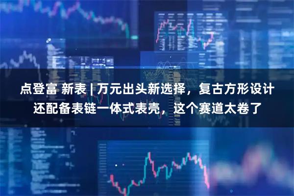 点登富 新表 | 万元出头新选择，复古方形设计还配备表链一体式表壳，这个赛道太卷了