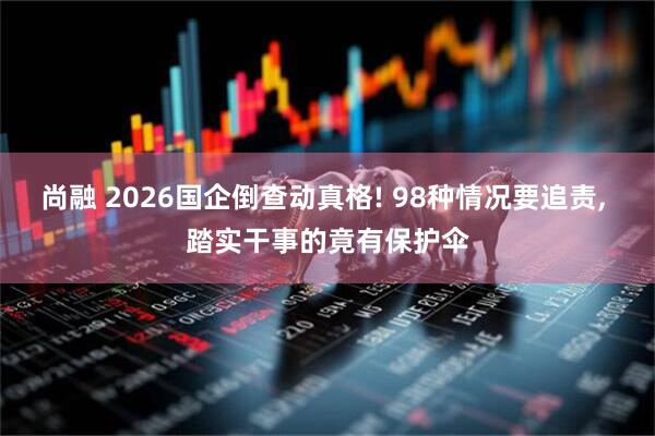 尚融 2026国企倒查动真格! 98种情况要追责, 踏实干事的竟有保护伞