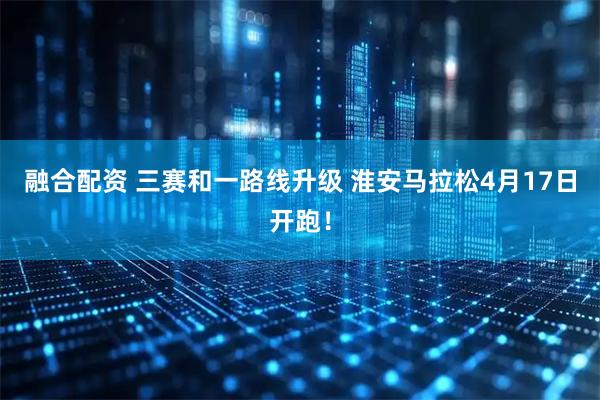 融合配资 三赛和一路线升级 淮安马拉松4月17日开跑！