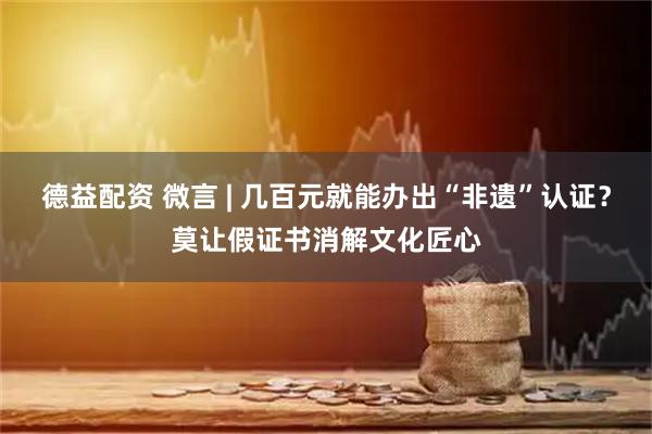 德益配资 微言 | 几百元就能办出“非遗”认证？莫让假证书消解文化匠心