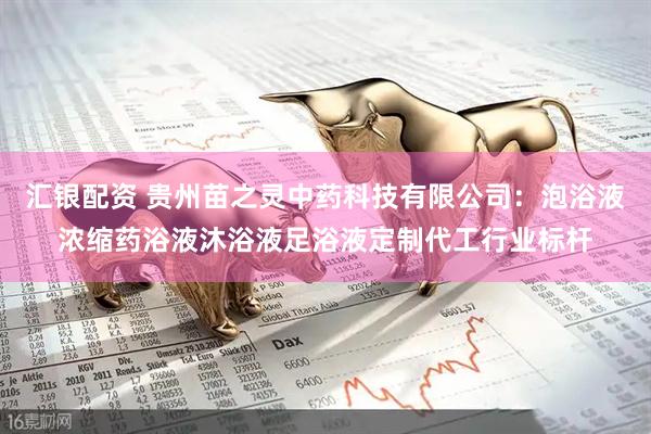 汇银配资 贵州苗之灵中药科技有限公司：泡浴液浓缩药浴液沐浴液足浴液定制代工行业标杆