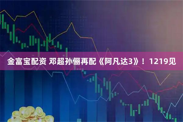 金富宝配资 邓超孙俪再配《阿凡达3》！1219见