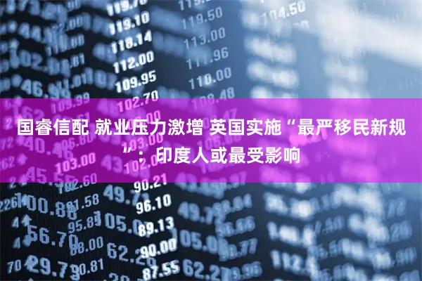 国睿信配 就业压力激增 英国实施“最严移民新规”：印度人或最受影响
