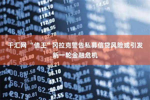 千汇网 “债王”冈拉克警告私募信贷风险或引发新一轮金融危机