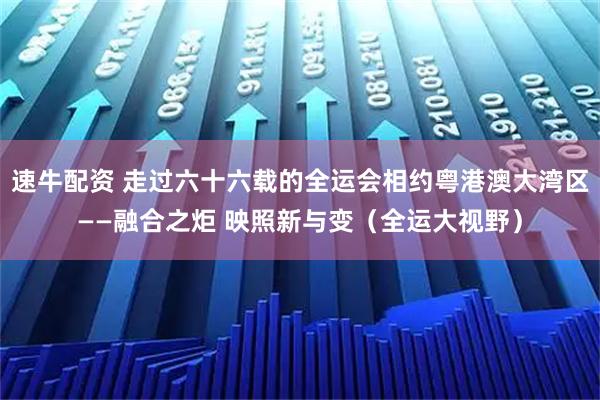 速牛配资 走过六十六载的全运会相约粤港澳大湾区——融合之炬 映照新与变（全运大视野）