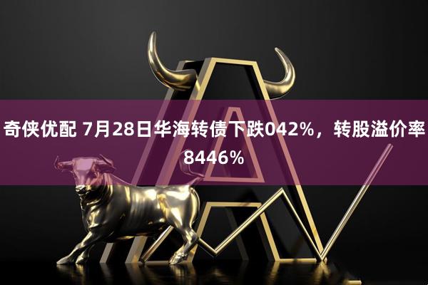 奇侠优配 7月28日华海转债下跌042%，转股溢价率8446%