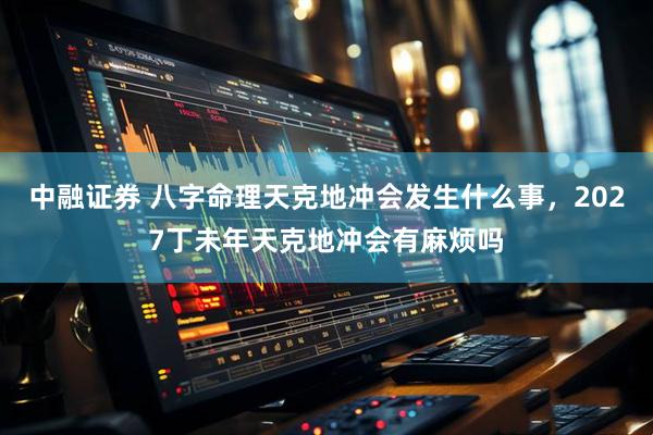 中融证券 八字命理天克地冲会发生什么事，2027丁未年天克地冲会有麻烦吗