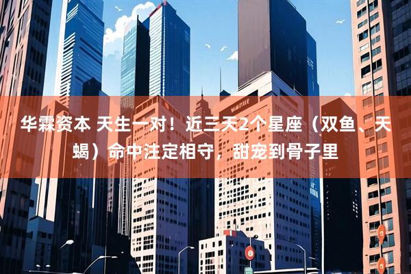 华霖资本 天生一对！近三天2个星座（双鱼、天蝎）命中注定相守，甜宠到骨子里