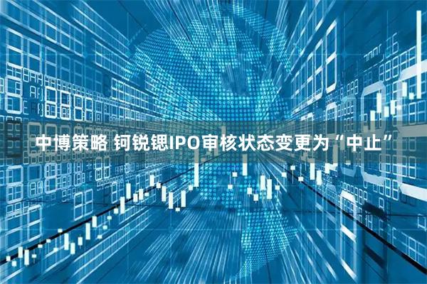 中博策略 钶锐锶IPO审核状态变更为“中止”